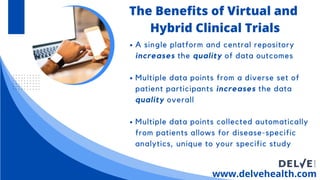 A single platform and central repository
increases the quality of data outcomes
Multiple data points from a diverse set of
patient participants increases the data
quality overall
Multiple data points collected automatically
from patients allows for disease-specific
analytics, unique to your specific study
www.delvehealth.com
The Benefits of Virtual and
Hybrid Clinical Trials
 
