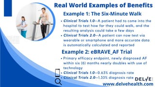 Clinical Trials 1.0—A patient had to come into the
hospital to test how far they could walk, and the
resulting analysis could take a few days
Clinical Trials 2.0—A patient can now test via
wearable or smartphone and more accurate data
is automatically calculated and reported
www.delvehealth.com
Real World Examples of Benefits
Example 1: The Six-Minute Walk
Example 2: eBRAVE_AF Trial
Primary efficacy endpoint, newly diagnosed AF
within six (6) months nearly doubles with use of
technology
Clinical Trials 1.0—0.63% diagnosis rate
Clinical Trials 2.0—1.33% diagnosis rate
 
