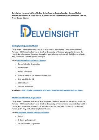 DelveInsight has launched New Medical Device Reports: Electrophysiology Devices Market,
Interventional Neuroradiology Market, Intracranial Pressure Monitoring Devices Market, Foot and
Ankle Devices Market
Electrophysiology Devices Market
DelveInsight’s ‘Electrophysiology Devices Market Insights, Competitive Landscape and Market
Forecast - 2026’ report delivers an in-depth understanding of Electrophysiology Devices and the
historical and forecasted Electrophysiology Devices market trends in the US, EU5 (Germany, Spain,
Italy, France and United Kingdom) and Japan.
List of Electrophysiology Devices Companies:
 Boston Scientific Corporation
 Medtronic Plc.
 Abbot Laboratories
 Biosense Webster, Inc. (Johnson & Johnson)
 Biotronik SE & Co. KG
 GE Healthcare
 Siemens Healthcare
View Report: https://www.delveinsight.com/report-store/electrophysiology-devices-market
Interventional Neuroradiology Market
DelveInsight’s ‘Interventional Neuroradiology Market Insights, Competitive Landscape and Market
Forecast - 2026’ report delivers an in-depth understanding of Interventional Neuroradiology and the
historical and forecasted Interventional Neuroradiology market trends in the US, EU5 (Germany,
France, Spain, Italy, and United Kingdom) and Japan.
List of Interventional Neuroradiology Companies:
 Abbott
 B. Braun Melsungen AG
 Boston Scientific Corporation
 