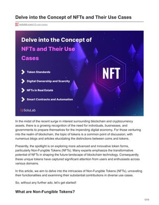 1/13
Delve into the Concept of NFTs and Their Use Cases
solulab.com/nft-use-cases
In the midst of the recent surge in interest surrounding blockchain and cryptocurrency
assets, there is a growing recognition of the need for individuals, businesses, and
governments to prepare themselves for the impending digital economy. For those venturing
into the realm of blockchain, the topic of tokens is a common point of discussion, with
numerous blogs and articles elucidating the distinctions between coins and tokens.
Presently, the spotlight is on exploring more advanced and innovative token forms,
particularly Non-Fungible Tokens (NFTs). Many experts emphasize the transformative
potential of NFTs in shaping the future landscape of blockchain technology. Consequently,
these unique tokens have captured significant attention from users and enthusiasts across
various domains.
In this article, we aim to delve into the intricacies of Non-Fungible Tokens (NFTs), unraveling
their functionalities and examining their substantial contributions in diverse use cases.
So, without any further ado, let’s get started!
What are Non-Fungible Tokens?
 