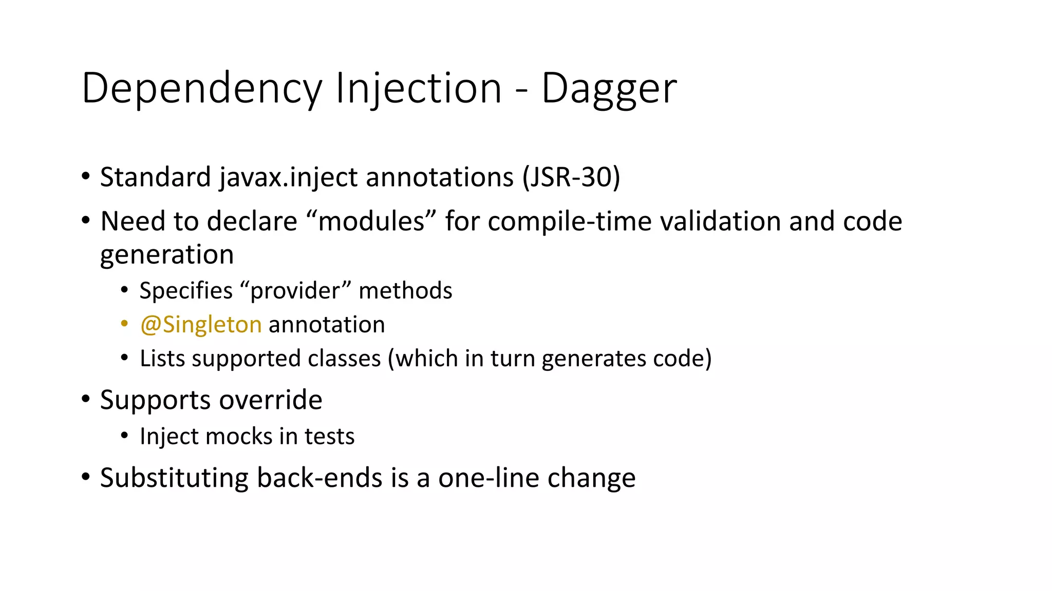 Dependency Injection - Dagger
• Standard javax.inject annotations (JSR-30)
• Need to declare “modules” for compile-time validation and code
generation
• Specifies “provider” methods
• @Singleton annotation
• Lists supported classes (which in turn generates code)
• Supports override
• Inject mocks in tests
• Substituting back-ends is a one-line change
 