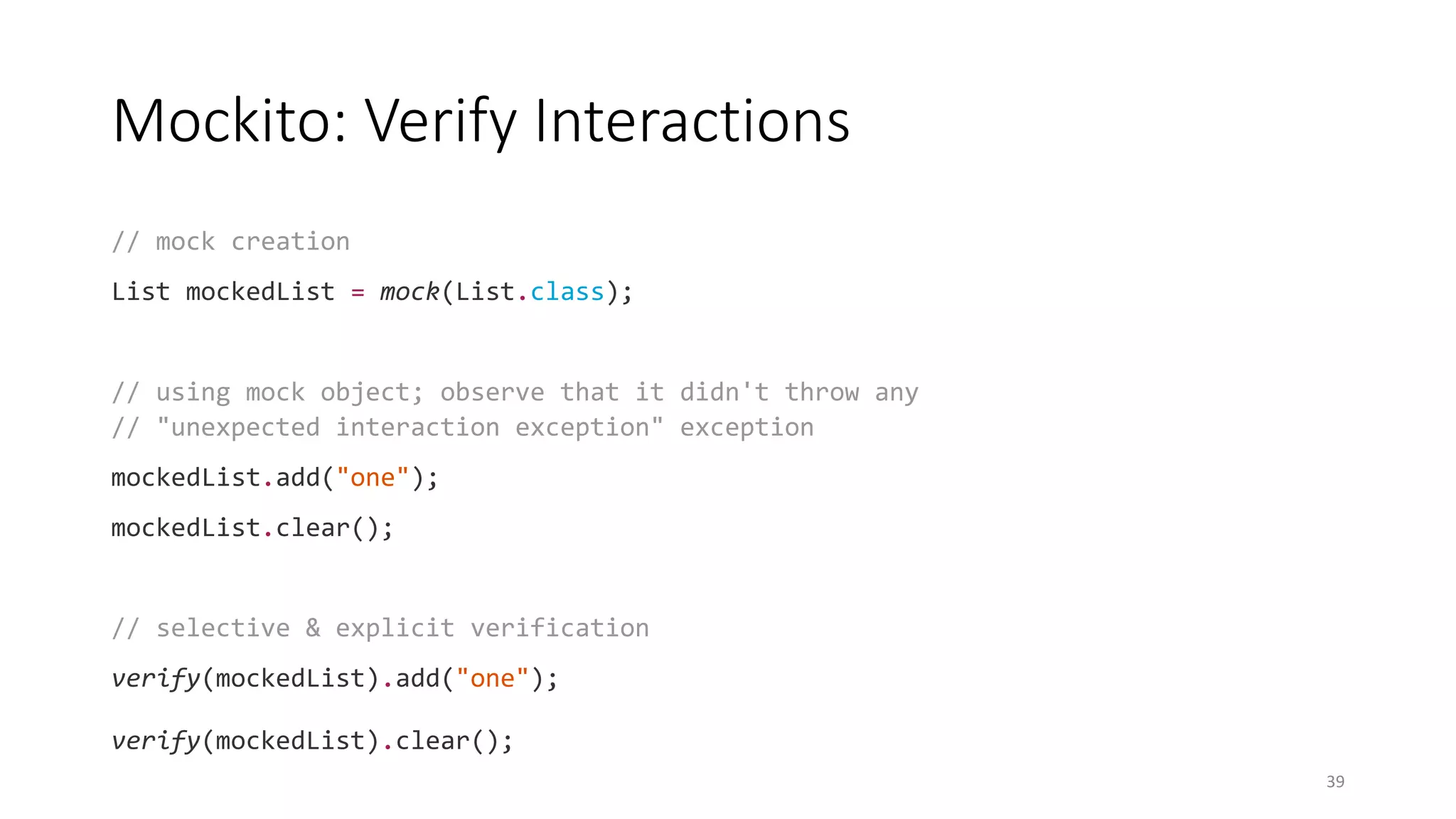 Mockito: Verify Interactions
// mock creation
List mockedList = mock(List.class);
// using mock object; observe that it didn't throw any
// "unexpected interaction exception" exception
mockedList.add("one");
mockedList.clear();
// selective & explicit verification
verify(mockedList).add("one");
verify(mockedList).clear();
39
 