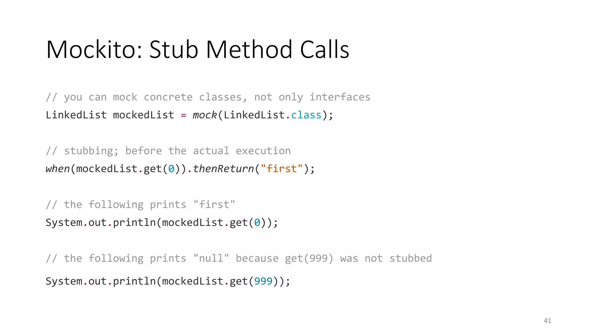 Mockito: Stub Method Calls
// you can mock concrete classes, not only interfaces
LinkedList mockedList = mock(LinkedList.class);
// stubbing; before the actual execution
when(mockedList.get(0)).thenReturn("first");
// the following prints "first"
System.out.println(mockedList.get(0));
// the following prints "null" because get(999) was not stubbed
System.out.println(mockedList.get(999));
41
 