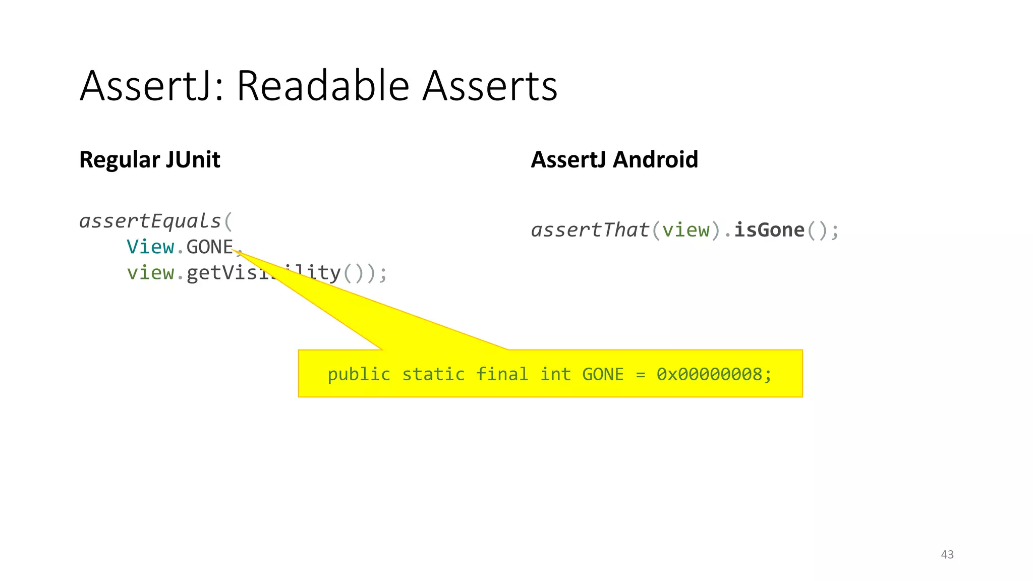 AssertJ: Readable Asserts
Regular JUnit
assertEquals(
View.GONE,
view.getVisibility());
AssertJ Android
assertThat(view).isGone();
43
public static final int GONE = 0x00000008;
 