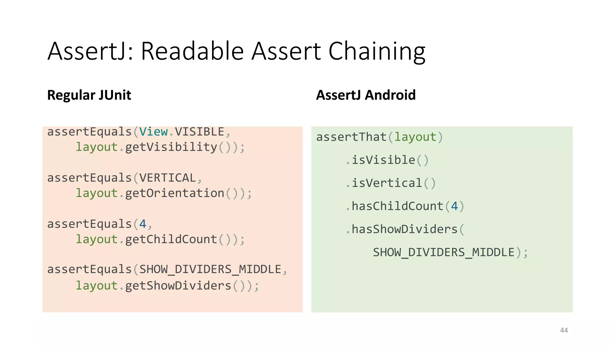 AssertJ: Readable Assert Chaining
Regular JUnit
assertEquals(View.VISIBLE,
layout.getVisibility());
assertEquals(VERTICAL,
layout.getOrientation());
assertEquals(4,
layout.getChildCount());
assertEquals(SHOW_DIVIDERS_MIDDLE,
layout.getShowDividers());
AssertJ Android
assertThat(layout)
.isVisible()
.isVertical()
.hasChildCount(4)
.hasShowDividers(
SHOW_DIVIDERS_MIDDLE);
44
 