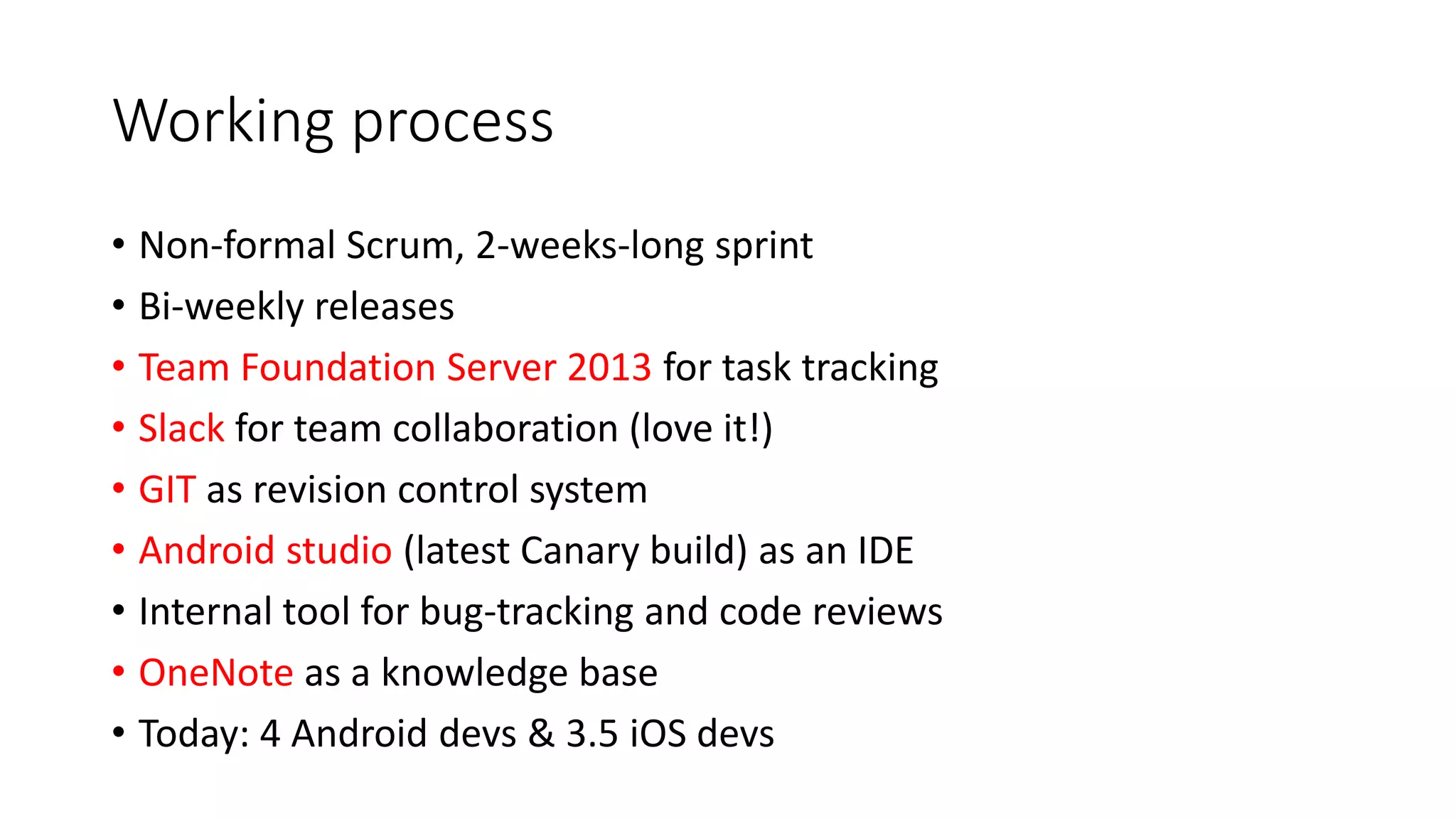 Working process
• Non-formal Scrum, 2-weeks-long sprint
• Bi-weekly releases
• Team Foundation Server 2013 for task tracking
• Slack for team collaboration (love it!)
• GIT as revision control system
• Android studio (latest Canary build) as an IDE
• Internal tool for bug-tracking and code reviews
• OneNote as a knowledge base
• Today: 4 Android devs & 3.5 iOS devs
 