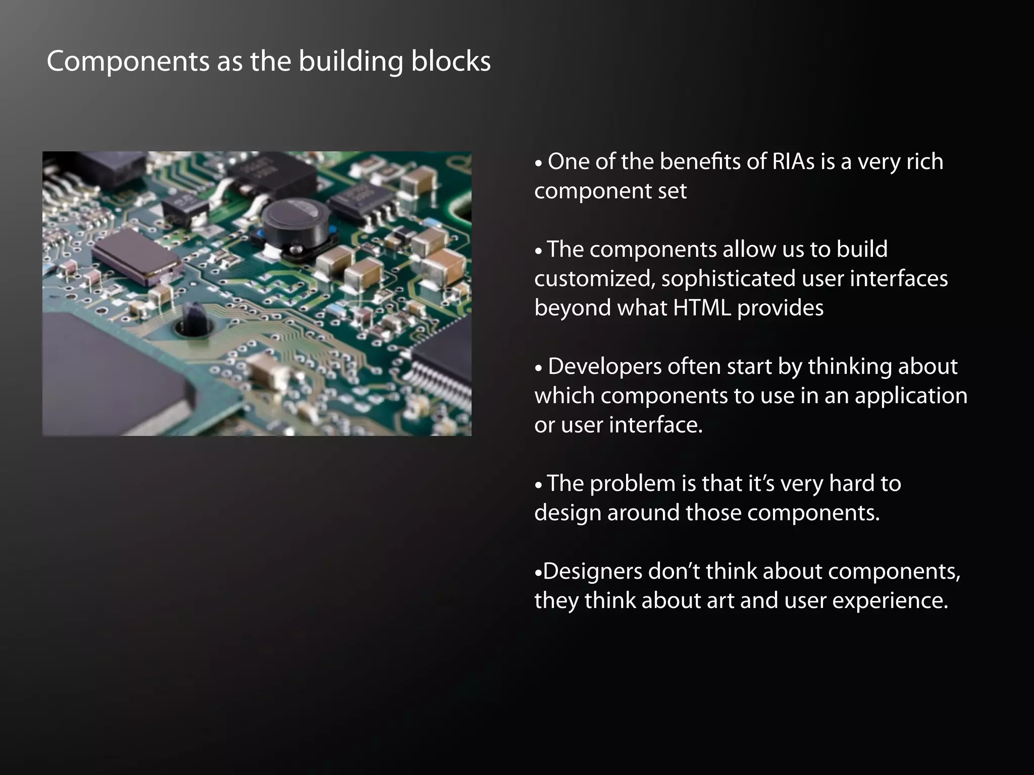 Components as the building blocks


                                    • One of the bene   ts of RIAs is a very rich
                                    component set

                                    • The components allow us to build
                                    customized, sophisticated user interfaces
                                    beyond what HTML provides

                                    • Developers often start by thinking about
                                    which components to use in an application
                                    or user interface.

                                    • The problem is that it’s very hard to
                                    design around those components.

                                    •Designers don’t think about components,
                                    they think about art and user experience.
 