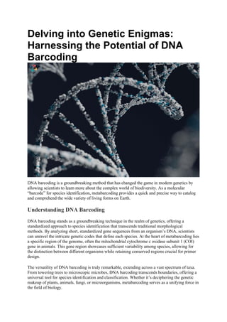Delving into Genetic Enigmas:
Harnessing the Potential of DNA
Barcoding
DNA barcoding is a groundbreaking method that has changed the game in modern genetics by
allowing scientists to learn more about the complex world of biodiversity. As a molecular
“barcode” for species identification, metabarcoding provides a quick and precise way to catalog
and comprehend the wide variety of living forms on Earth.
Understanding DNA Barcoding
DNA barcoding stands as a groundbreaking technique in the realm of genetics, offering a
standardized approach to species identification that transcends traditional morphological
methods. By analyzing short, standardized gene sequences from an organism’s DNA, scientists
can unravel the intricate genetic codes that define each species. At the heart of metabarcoding lies
a specific region of the genome, often the mitochondrial cytochrome c oxidase subunit 1 (COI)
gene in animals. This gene region showcases sufficient variability among species, allowing for
the distinction between different organisms while retaining conserved regions crucial for primer
design.
The versatility of DNA barcoding is truly remarkable, extending across a vast spectrum of taxa.
From towering trees to microscopic microbes, DNA barcoding transcends boundaries, offering a
universal tool for species identification and classification. Whether it’s deciphering the genetic
makeup of plants, animals, fungi, or microorganisms, metabarcoding serves as a unifying force in
the field of biology.
 