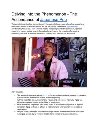 Delving into the Phenomenon - The
Ascendance of Japanese Pop
Welcome to the enthralling journey through the realm of global music, where few genres have
enraptured audiences worldwide quite like the enchanting melodies of Japanese pop,
affectionately known as J-pop. From its modest inception grounded in traditional Japanese
music to its current stature as an influential cultural dynamo, the evolution of J-pop is a
captivating narrative woven with innovation, diversity, and international resonance.
Key Points:
● The ascent of Japanese pop, or J-pop, underscores its remarkable capacity to transcend
cultural barriers and enthrall diverse audiences globally.
● With its irresistible tunes, mesmerizing visuals, and unbounded ingenuity, J-pop has
etched an enduring imprint on the fabric of pop culture.
● From its nascent beginnings post-World War II to its contemporary status as a global
sensation, J-pop endures as a fount of inspiration and entertainment for successive
generations.
● Despite facing challenges such as dwindling CD sales and stiff competition from other
Asian pop genres, J-pop remains steadfast and primed for sustained success.
 