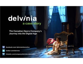 a case story

            The Canadian Opera Company’s
            Journey into the Digital Age




 facebook.com/ delviniainteractive

 twitter.com/delvinia
 twitter com/delvinia

 linkedin.com/company/delvinia-interactive
370 King Street West, 5th Floor, Box 4
Toronto, Ontario                               Twitter hashtag #delviniacs
M5V 1J9
 