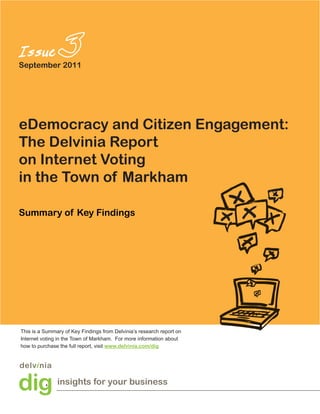 September 2011




eDemocracy and Citizen Engagement:
The Delvinia Report
on Internet Voting
in the Town of Markham

Summary of Key Findings




This is a Summary of Key Findings from Delvinia’s research report on
Internet voting in the Town of Markham. For more information about
how to purchase the full report, visit www.delvinia.com/dig




               insights for your business
 