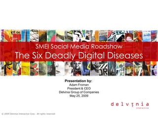 SMEI Social Media Roadshow
             The Six Deadly Digital Diseases

                                                            Presentation by:
                                                                 Adam Froman
                                                               President & CEO
                                                         Delvinia Group of Companies
                                                                 May 25, 2009




© 2009 Delvinia Interactive Corp. All rights reserved.
 
