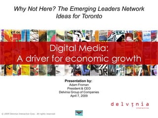 Why Not Here? The Emerging Leaders Network
                         Ideas for Toronto




                       Digital Media:
               A driver for economic growth

                                                            Presentation by:
                                                                 Adam Froman
                                                               President & CEO
                                                         Delvinia Group of Companies
                                                                  April 7, 2009




© 2009 Delvinia Interactive Corp. All rights reserved.
 