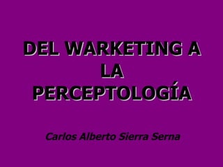 DEL WARKETING A LA PERCEPTOLOGÍA Carlos Alberto Sierra Serna 