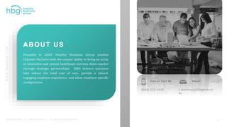 WWW.HBGNOW.COM
P R O P R I E T A R Y & C O N F I D E N T I A L | A L L R I G H T S R E S E R V E D
Founded in 2009, Healthy Business Group enables
Channel Partners with the unique ability to bring an array
of innovative and proven healthcare services down-market
through strategic partnerships. HBG delivers solutions
that reduce the total cost of care, provide a valued,
engaging employee experience, and allow employer-specific
configuration.
(646) 275-4440
Call or Text Me
t.morrissey@hbgnow.co
m
Email
17
 