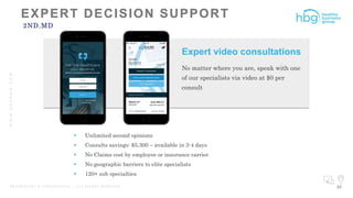 WWW.HBGNOW.COM
P R O P R I E T A R Y & C O N F I D E N T I A L | A L L R I G H T S R E S E R V E D
2ND.MD
24
 Unlimited second opinions
 Consults savings: $5,300 – available in 3-4 days
 No Claims cost by employee or insurance carrier
 No geographic barriers to elite specialists
 120+ sub specialties
Expert video consultations
No matter where you are, speak with one
of our specialists via video at $0 per
consult
 