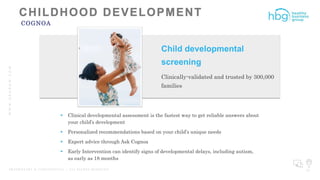 WWW.HBGNOW.COM
P R O P R I E T A R Y & C O N F I D E N T I A L | A L L R I G H T S R E S E R V E D 27
COGNOA
 Clinical developmental assessment is the fastest way to get reliable answers about
your child’s development
 Personalized recommendations based on your child’s unique needs
 Expert advice through Ask Cognoa
 Early Intervention can identify signs of developmental delays, including autism,
as early as 18 months
Child developmental
screening
Clinically-validated and trusted by 300,000
families
 