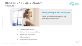WWW.HBGNOW.COM
P R O P R I E T A R Y & C O N F I D E N T I A L | A L L R I G H T S R E S E R V E D 28
HEALTHCARE ADVOCACY
COMPASS
Dedicated patient advocate
Smart recommendations and in-the-
moment benefit guidance
 Compare cost by facility
 Unbiased doctor recommendations
 Hospital cost and quality
 Bill reconciliation
 Answers about your benefits
 