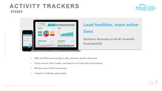 WWW.HBGNOW.COM
P R O P R I E T A R Y & C O N F I D E N T I A L | A L L R I G H T S R E S E R V E D 29
FITBIT
 HBG and Fitbit partnership to offer exclusive member discounts
 Track exercise, food, weight, and sleep for real time data and progress
 Members join GetFit Community
 Corporate challenge sponsorship
Lead healthier, more active
lives
Exclusive discounts to the #1 wearable
brand globally
 