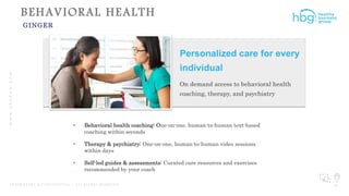 WWW.HBGNOW.COM
P R O P R I E T A R Y & C O N F I D E N T I A L | A L L R I G H T S R E S E R V E D 30
BEHAVIORAL HEALTH
GINGER
Personalized care for every
individual
On demand access to behavioral health
coaching, therapy, and psychiatry
 Behavioral health coaching: One-on-one, human-to-human text-based
coaching within seconds
 Therapy & psychiatry: One-on-one, human-to-human video sessions
within days
 Self-led guides & assessments: Curated care resources and exercises
recommended by your coach
 