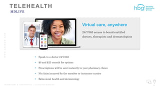 WWW.HBGNOW.COM
P R O P R I E T A R Y & C O N F I D E N T I A L | A L L R I G H T S R E S E R V E D 32
MDLIVE
 Speak to a doctor 24/7/365
 $0 and $25 consult fee options
 Prescriptions will be sent instantly to your pharmacy choice
 No claim incurred by the member or insurance carrier
 Behavioral health and dermatology
Virtual care, anywhere
24/7/365 access to board-certified
doctors, therapists and dermatologists
 