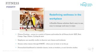 WWW.HBGNOW.COM
P R O P R I E T A R Y & C O N F I D E N T I A L | A L L R I G H T S R E S E R V E D 34
FITNESS
PEERFIT
 Fitness Freedom – access to a variety of classes and studios for all fitness levels: HIIT, Boot
Camps, Yoga, Pilates, Cycling & more
 Employees use monthly credits to discover new classes and workouts
 Stream online classes through FORTË – when your at home or on the go
 Personalized dashboard to schedule classes, invite co-workers, or save favorite studios
Redefining wellness in the
workplace
A flexible fitness solution that’s easy to use,
easy to manage and easy to enjoy
 