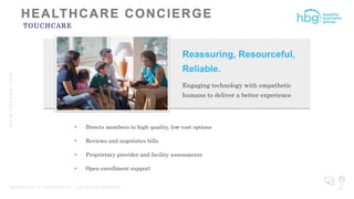 WWW.HBGNOW.COM
P R O P R I E T A R Y & C O N F I D E N T I A L | A L L R I G H T S R E S E R V E D 37
TOUCHCARE
Reassuring, Resourceful,
Reliable.
Engaging technology with empathetic
humans to deliver a better experience
 Directs members to high quality, low-cost options
 Reviews and negotiates bills
 Proprietary provider and facility assessments
 Open enrollment support
 