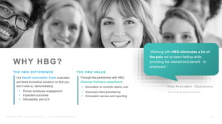 WWW.HBGNOW.COM
P R O P R I E T A R Y & C O N F I D E N T I A L | A L L R I G H T S R E S E R V E D
Our Health Innovation Team evaluates
and tests innovative solutions so that you
don’t have to, demonstrating:
 Proven employee engagement
 Expected outcomes
 Affordability and VOI
Through the partnership with HBG,
Channel Partners experience:
 Innovation to controls claims cost
 Improved client persistency
 Consistent service and reporting
Vic e Pr es ident, Oper ations
T h i r d P a r t y A d m i n i s t r a t o r
8
“Working with HBG eliminates a lot of
the pain we’ve been feeling while
providing the desired end-benefit to
employers.”
 