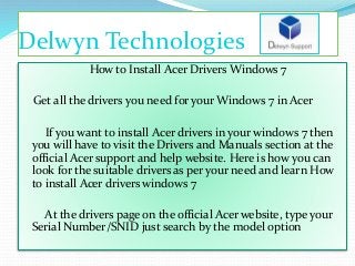Delwyn Technologies
How to Install Acer Drivers Windows 7
Get all the drivers you need for your Windows 7 in Acer
If you want to install Acer drivers in your windows 7 then
you will have to visit the Drivers and Manuals section at the
official Acer support and help website. Here is how you can
look for the suitable drivers as per your need and learn How
to install Acer drivers windows 7
At the drivers page on the official Acer website, type your
Serial Number/SNID just search by the model option
 
