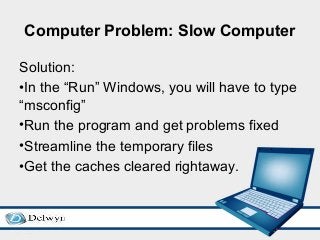 Computer Problem: Slow Computer
Solution:
•In the “Run” Windows, you will have to type
“msconfig”
•Run the program and get problems fixed
•Streamline the temporary files
•Get the caches cleared rightaway.
 