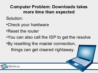 Computer Problem: Downloads takes
more time than expected
Solution:
•Check your hardware
•Reset the router
•You can also call the ISP to get the resolve
•By resetting the master connection,
things can get cleared rightaway.
 
