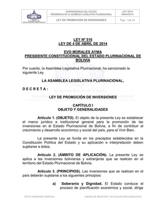 VICEPRESIDENCIA DEL ESTADO
PRESIDENCIA DE LA ASAMBLEA LEGISLATIVA PLURINACIONAL
LEY 0516
04/04/2014
LEY DE PROMOCIÓN DE INVERSIONES Pag. 1 de 24
TEXTO ORDENADO INOFICIAL. UNIDAD DE REGISTRO Y ACTUALIZACIÓN LEGISLATIVA
LEY Nº 516
LEY DE 4 DE ABRIL DE 2014
EVO MORALES AYMA
PRESIDENTE CONSTITUCIONAL DEL ESTADO PLURINACIONAL DE
BOLIVIA
Por cuanto, la Asamblea Legislativa Plurinacional, ha sancionado la
siguiente Ley
LA ASAMBLEA LEGISLATIVA PLURINACIONAL,
D E C R E T A :
LEY DE PROMOCIÓN DE INVERSIONES
CAPÍTULO I
OBJETO Y GENERALIDADES
Artículo 1. (OBJETO). El objeto de la presente Ley es establecer
el marco jurídico e institucional general para la promoción de las
inversiones en el Estado Plurinacional de Bolivia, a fin de contribuir al
crecimiento y desarrollo económico y social del país, para el Vivir Bien.
La presente Ley se funda en los preceptos establecidos en la
Constitución Política del Estado y su aplicación e interpretación deben
sujetarse a éstos.
Artículo 2. (ÁMBITO DE APLICACIÓN). La presente Ley se
aplica a las inversiones bolivianas y extranjeras que se realicen en el
territorio del Estado Plurinacional de Bolivia.
Artículo 3. (PRINCIPIOS). Las inversiones que se realicen en el
país deberán sujetarse a los siguientes principios:
a) Soberanía y Dignidad. El Estado conduce el
proceso de planificación económica y social, dirige
 