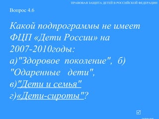 Вопрос 4.6 Какой подпрограммы не имеет ФЦП «Дети России» на 2007-2010годы: а) "Здоровое  поколение" ,  б) "Одаренные   дети" , в) "Дети и семья" г) «Дети-сироты" ?   ответ ПРАВОВАЯ ЗАЩИТА ДЕТЕЙ В РОССИЙСКОЙ ФЕДЕРАЦИИ 