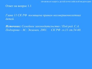 Ответ на вопрос 1.1 Глава 11 СК РФ  посвящена правам несовершеннолетних детей. Источник:  Семейное законодательство / Под ред. С.А. Подзорова – М.: Экзамен, 2001.  СК РФ  гл.11 ст.54-60. ПРАВОВАЯ ЗАЩИТА ДЕТЕЙ В РОССИЙСКОЙ ФЕДЕРАЦИИ 