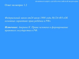 Ответ на вопрос 1.2 Федеральный закон от24 июля 1998 года №124-ФЗ «Об основных гарантиях прав ребёнка в РФ» Источник:  Аверина К. Права человека и формирование правового государства в РФ. ПРАВОВАЯ ЗАЩИТА ДЕТЕЙ В РОССИЙСКОЙ ФЕДЕРАЦИИ 