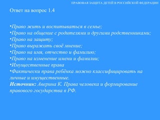 Ответ на вопрос 1.4 Право жить и воспитываться в семье; Право на общение с родителями и другими родственниками; Право на защиту; Право выражать своё мнение; Право на имя, отчество и фамилию; Право на изменение имени и фамилии; Имущественные права Фактически права ребёнка можно классифицировать на личные и имущественные. Источник:  Аверина К. Права человека и формирование правового государства в РФ. ПРАВОВАЯ ЗАЩИТА ДЕТЕЙ В РОССИЙСКОЙ ФЕДЕРАЦИИ 
