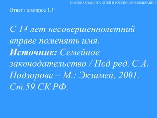 Ответ на вопрос 1.5 С 14 лет несовершеннолетний вправе поменять имя. Источник:  Семейное законодательство / Под ред. С.А. Подзорова – М.: Экзамен, 2001.  Ст.59 СК РФ. ПРАВОВАЯ ЗАЩИТА ДЕТЕЙ В РОССИЙСКОЙ ФЕДЕРАЦИИ 