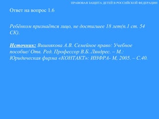 Ответ на вопрос 1.6 Ребёнком признаётся лицо, не достигшее 18 лет(п.1 ст. 54 СК). Источник:   Вишнякова А.В. Семейное право: Учебное пособие/ Отв. Ред. Профессор В.Б. Ляндрес. – М.: Юридическая фирма «КОНТАКТ»: ИНФРА- М, 2005. – С.40. ПРАВОВАЯ ЗАЩИТА ДЕТЕЙ В РОССИЙСКОЙ ФЕДЕРАЦИИ 