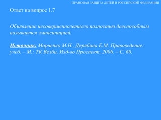 Ответ на вопрос 1.7 Объявление несовершеннолетнего полностью дееспособным называется эмансипацией. Источник:   Марченко М.Н., Дерябина Е.М. Правоведение: учеб. – М.: ТК Велби, Изд-во Проспект, 2006. – С. 60. ПРАВОВАЯ ЗАЩИТА ДЕТЕЙ В РОССИЙСКОЙ ФЕДЕРАЦИИ 