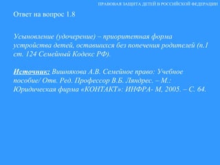 Ответ на вопрос 1.8 Усыновление (удочерение) – приоритетная форма устройства детей, оставшихся без попечения родителей (п.1 ст. 124 Семейный Кодекс РФ). Источник:  Вишнякова А.В. Семейное право: Учебное пособие/ Отв. Ред. Профессор В.Б. Ляндрес. – М.: Юридическая фирма «КОНТАКТ»: ИНФРА- М, 2005. – С. 64. ПРАВОВАЯ ЗАЩИТА ДЕТЕЙ В РОССИЙСКОЙ ФЕДЕРАЦИИ 