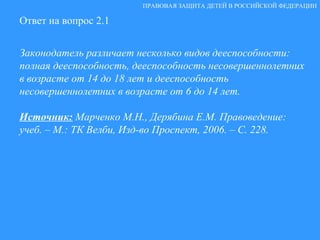 Ответ на вопрос 2.1 Законодатель различает несколько видов дееспособности: полная дееспособность, дееспособность несовершеннолетних в возрасте от 14 до 18 лет и дееспособность несовершеннолетних в возрасте от 6 до 14 лет. Источник:   Марченко М.Н., Дерябина Е.М. Правоведение: учеб. – М.: ТК Велби, Изд-во Проспект, 2006. – С. 228. ПРАВОВАЯ ЗАЩИТА ДЕТЕЙ В РОССИЙСКОЙ ФЕДЕРАЦИИ 