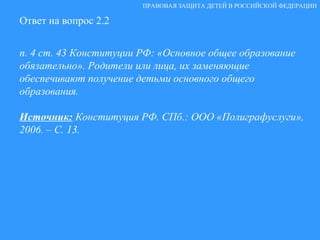 Ответ на вопрос 2.2 п. 4 ст. 43 Конституции РФ: «Основное общее образование обязательно». Родители или лица, их заменяющие обеспечивают получение детьми основного общего образования. Источник:  Конституция РФ. СПб.: ООО «Полиграфуслуги», 2006. – С. 13.  ПРАВОВАЯ ЗАЩИТА ДЕТЕЙ В РОССИЙСКОЙ ФЕДЕРАЦИИ 