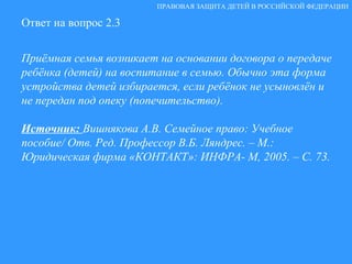 Ответ на вопрос 2.3 Приёмная семья возникает на основании договора о передаче ребёнка (детей) на воспитание в семью. Обычно эта форма устройства детей избирается, если ребёнок не усыновлён и не передан под опеку (попечительство). Источник:  Вишнякова А.В. Семейное право: Учебное пособие/ Отв. Ред. Профессор В.Б. Ляндрес. – М.: Юридическая фирма «КОНТАКТ»: ИНФРА- М, 2005. – С. 73. ПРАВОВАЯ ЗАЩИТА ДЕТЕЙ В РОССИЙСКОЙ ФЕДЕРАЦИИ 