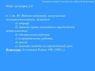 Ответ на вопрос 2.4 п. 1 ст. 88. Видами наказаний, назначаемых  несовершеннолетним, являются: а) штраф; б) лишение права заниматься определённой деятельностью; в) обязательные работы; г) исправительные работы; д) арест; е) лишение свободы на определённый срок. Источник:  Уголовный Кодекс РФ (1996 г.). ПРАВОВАЯ ЗАЩИТА ДЕТЕЙ В РОССИЙСКОЙ ФЕДЕРАЦИИ 