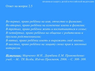 Ответ на вопрос 2.5 Во-первых, право ребёнка на имя, отчество и фамилию; Во-вторых, право ребёнка на изменение имени и фамилии; В-третьих, право ребёнка жить и воспитываться в семье; В-четвёртых, право ребёнка на общение с родителями и другими родственниками; В-пятых, право ребёнка иметь и выражать своё мнение; В-шестых, право ребёнка на защиту своих прав и законных интересов.  Источник:   Марченко М.Н., Дерябина Е.М. Правоведение: учеб. – М.: ТК Велби, Изд-во Проспект, 2006. – С. 308- 309. ПРАВОВАЯ ЗАЩИТА ДЕТЕЙ В РОССИЙСКОЙ ФЕДЕРАЦИИ 