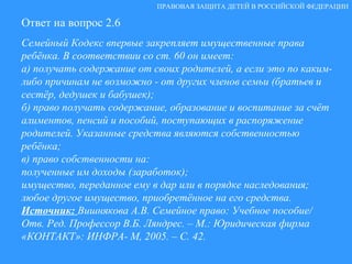 Ответ на вопрос 2.6 Семейный Кодекс впервые закрепляет имущественные права ребёнка. В соответствии со ст. 60 он имеет: а) получать содержание от своих родителей, а если это по каким-либо причинам не возможно - от других членов семьи (братьев и сестёр, дедушек и бабушек);  б) право получать содержание, образование и воспитание за счёт алиментов, пенсий и пособий, поступающих в распоряжение родителей. Указанные средства являются собственностью ребёнка; в) право собственности на:  полученные им доходы (заработок); имущество, переданное ему в дар или в порядке наследования; любое другое имущество, приобретённое на его средства.  Источник:  Вишнякова А.В. Семейное право: Учебное пособие/ Отв. Ред. Профессор В.Б. Ляндрес. – М.: Юридическая фирма «КОНТАКТ»: ИНФРА- М, 2005. – С. 42. ПРАВОВАЯ ЗАЩИТА ДЕТЕЙ В РОССИЙСКОЙ ФЕДЕРАЦИИ 