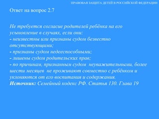 Ответ на вопрос 2.7 Не требуется согласие родителей ребёнка на его усыновление в случаях, если они: -  неизвестны или признаны судом безвестно отсутствующими; -  признаны судом недееспособными; -  лишены судом родительских прав; -  по причинам, признанным судом  неуважительными, более шести месяцев  не проживают совместно с ребёнком и уклоняются от его воспитания и содержания. Источник:  Семейный кодекс РФ. Статья 130. Глава 19 ПРАВОВАЯ ЗАЩИТА ДЕТЕЙ В РОССИЙСКОЙ ФЕДЕРАЦИИ 