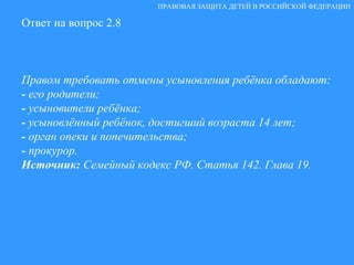 Ответ на вопрос 2.8 Правом требовать отмены усыновления ребёнка обладают: -  его родители; -  усыновители ребёнка; -  усыновлённый ребёнок, достигший возраста 14 лет; -  орган опеки и попечительства; -  прокурор. Источник:  Семейный кодекс РФ. Статья 142. Глава 19. ПРАВОВАЯ ЗАЩИТА ДЕТЕЙ В РОССИЙСКОЙ ФЕДЕРАЦИИ 