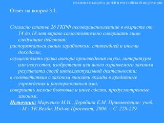 Ответ на вопрос 3.1. Согласно статье 26 ГКРФ несовершеннолетние в возрасте от 14 до 18 лет вправе самостоятельно совершать лишь следующие действия: распоряжаться своим заработком, стипендией и иными доходами; осуществлять права автора произведения науки, литературы или искусства, изобретения или иного охраняемого законом результата своей интеллектуальной деятельности; в соответствии с законом вносить вклады в кредитные учреждения и распоряжаться ими; совершать мелкие бытовые и иные сделки, предусмотренные законом. Источник:   Марченко М.Н., Дерябина Е.М. Правоведение: учеб. – М.: ТК Велби, Изд-во Проспект, 2006. – С. 228-229. ПРАВОВАЯ ЗАЩИТА ДЕТЕЙ В РОССИЙСКОЙ ФЕДЕРАЦИИ 
