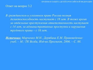 Ответ на вопрос 3.2 В гражданском и уголовном праве России полная деликтоспособность наступает с 18 лет. В тоже время за отдельные преступления ответственность наступает с 14 лет, за административные проступки и нарушения трудового права – с 16 лет.  Источник:   Марченко М.Н., Дерябина Е.М. Правоведение: учеб. – М.: ТК Велби, Изд-во Проспект, 2006. – С. 88. ПРАВОВАЯ ЗАЩИТА ДЕТЕЙ В РОССИЙСКОЙ ФЕДЕРАЦИИ 